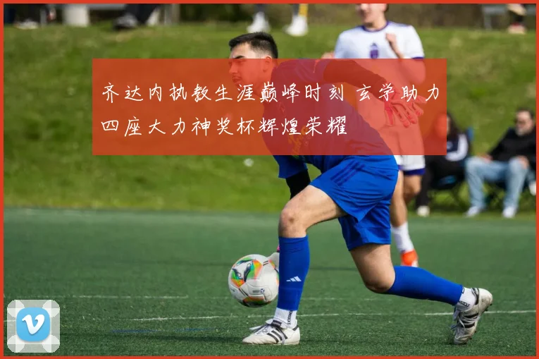 齐达内执教生涯巅峰时刻 玄学助力四座大力神奖杯辉煌荣耀