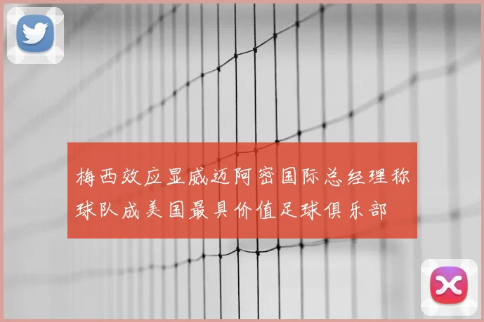 梅西效应显威迈阿密国际总经理称球队成美国最具价值足球俱乐部