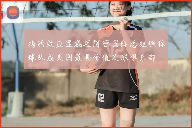 梅西效应显威迈阿密国际总经理称球队成美国最具价值足球俱乐部